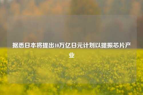 据悉日本将提出10万亿日元计划以提振芯片产业