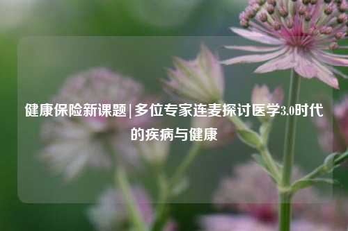 健康保险新课题|多位专家连麦探讨医学3.0时代的疾病与健康