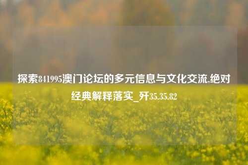 探索841995澳门论坛的多元信息与文化交流,绝对经典解释落实_歼35.35.82