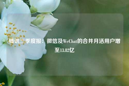 腾讯三季度报：微信及WeChat的合并月活用户增至13.82亿