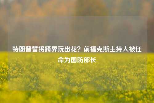 特朗普誓将跨界玩出花？前福克斯主持人被任命为国防部长