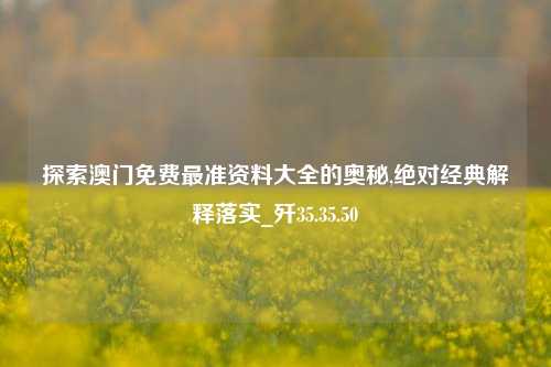 探索澳门免费最准资料大全的奥秘,绝对经典解释落实_歼35.35.50