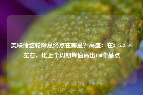 美联储这轮降息终点在哪里？高盛：在3.25-3.5%左右，比上个周期峰值高出100个基点