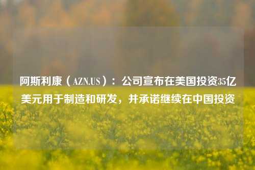 阿斯利康（AZN.US）：公司宣布在美国投资35亿美元用于制造和研发，并承诺继续在中国投资