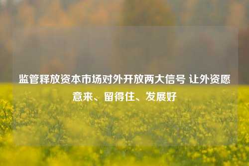 监管释放资本市场对外开放两大信号 让外资愿意来、留得住、发展好