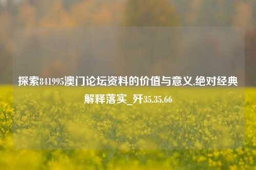 探索841995澳门论坛资料的价值与意义,绝对经典解释落实_歼35.35.66