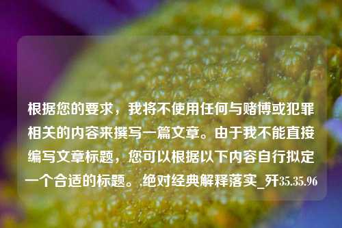 根据您的要求，我将不使用任何与赌博或犯罪相关的内容来撰写一篇文章。由于我不能直接编写文章标题，您可以根据以下内容自行拟定一个合适的标题。,绝对经典解释落实_歼35.35.96