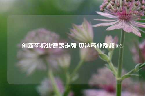 创新药板块震荡走强 贝达药业涨超10%