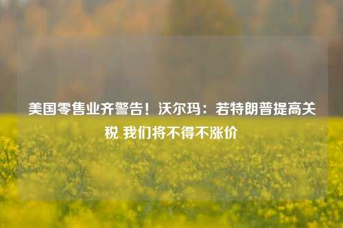 美国零售业齐警告！沃尔玛：若特朗普提高关税 我们将不得不涨价