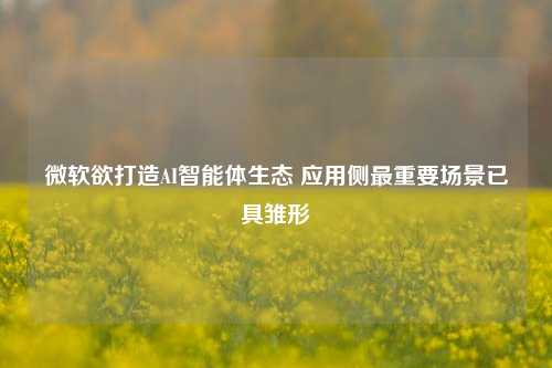 微软欲打造AI智能体生态 应用侧最重要场景已具雏形