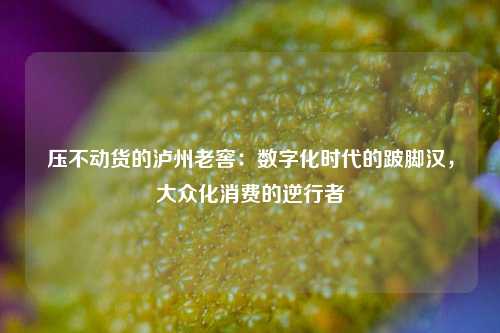 压不动货的泸州老窖：数字化时代的跛脚汉，大众化消费的逆行者