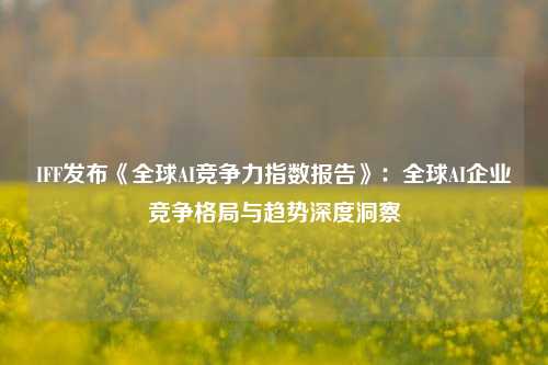 IFF发布《全球AI竞争力指数报告》：全球AI企业竞争格局与趋势深度洞察