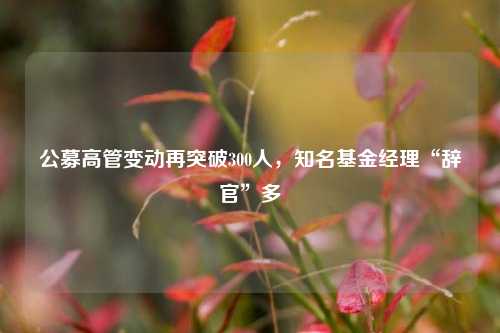 公募高管变动再突破300人，知名基金经理“辞官”多