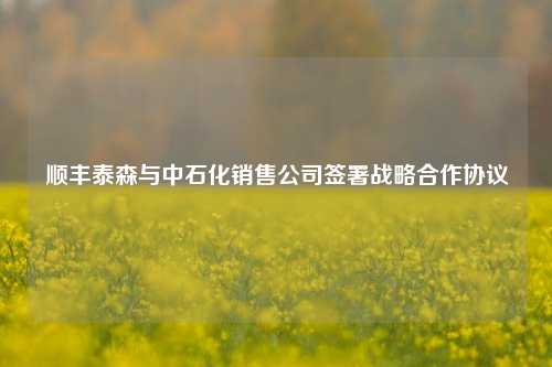 顺丰泰森与中石化销售公司签署战略合作协议