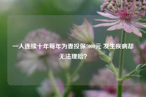 一人连续十年每年为妻投保7000元 发生疾病却无法理赔？