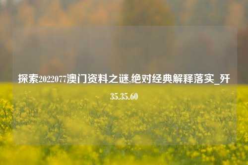 探索2022077澳门资料之谜,绝对经典解释落实_歼35.35.60